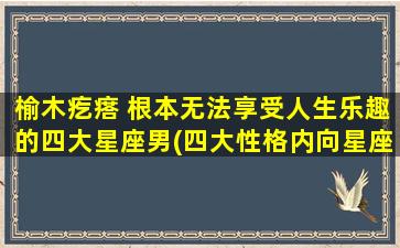 榆木疙瘩 根本无法享受人生乐趣的四大星座男(四大性格内向星座男，如何打破命运，享受人生乐趣？)